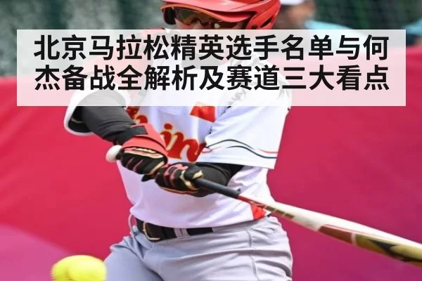 北京马拉松精英选手名单与何杰备战全解析及赛道三大看点